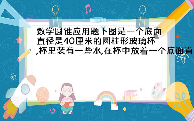 数学圆锥应用题下图是一个底面直径是40厘米的圆柱形玻璃杯,杯里装有一些水,在杯中放着一个底面直径为20厘米,高为15厘米