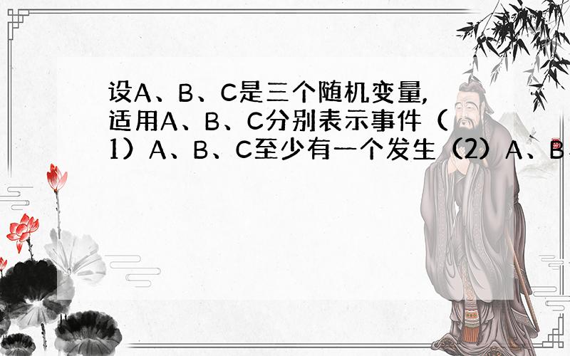 设A、B、C是三个随机变量,适用A、B、C分别表示事件（1）A、B、C至少有一个发生（2）A、B、C中恰有一个发生（3）