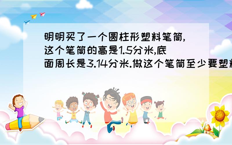 明明买了一个圆柱形塑料笔筒,这个笔筒的高是1.5分米,底面周长是3.14分米.做这个笔筒至少要塑料材料多少平方分米.