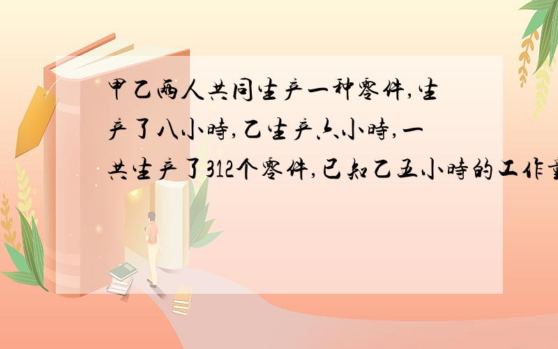 甲乙两人共同生产一种零件,生产了八小时,乙生产六小时,一共生产了312个零件,已知乙五小时的工作量等于甲2小时工作量,甲