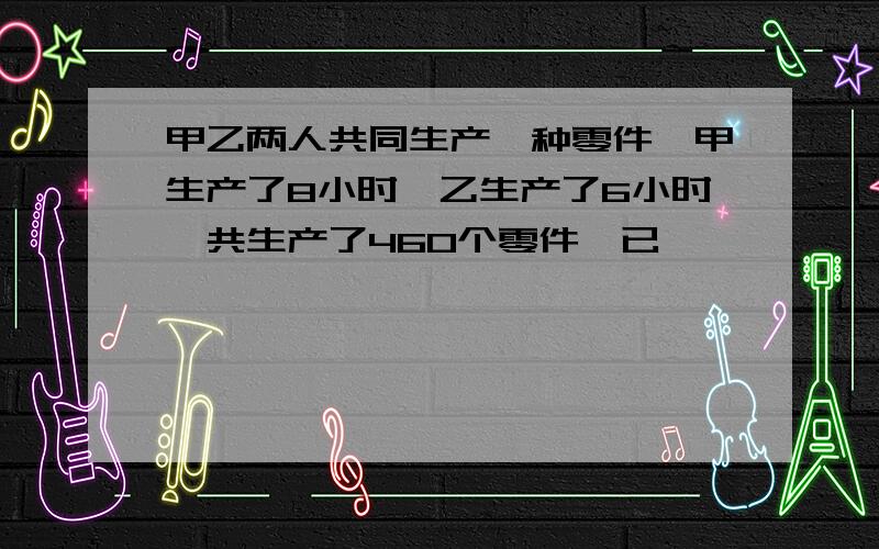 甲乙两人共同生产一种零件,甲生产了8小时,乙生产了6小时一共生产了460个零件,已