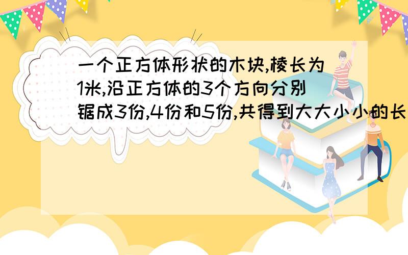 一个正方体形状的木块,棱长为1米,沿正方体的3个方向分别锯成3份,4份和5份,共得到大大小小的长方体60块,求