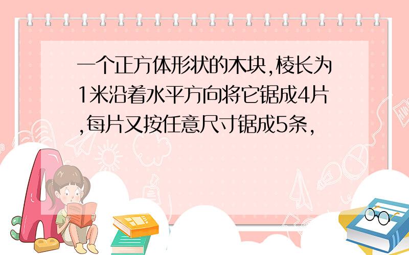 一个正方体形状的木块,棱长为1米沿着水平方向将它锯成4片,每片又按任意尺寸锯成5条,