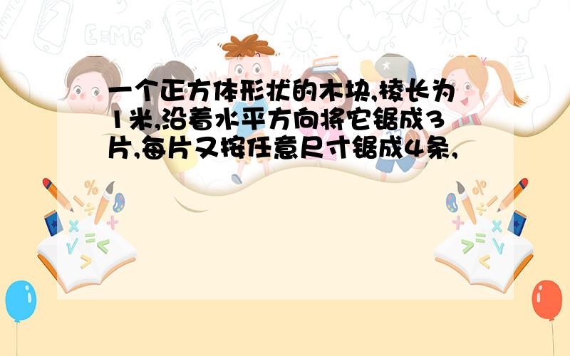 一个正方体形状的木块,棱长为1米,沿着水平方向将它锯成3片,每片又按任意尺寸锯成4条,