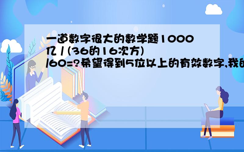 一道数字很大的数学题1000亿 / (36的16次方) /60=?希望得到5位以上的有效数字,我的结果以及朋友给我结果各