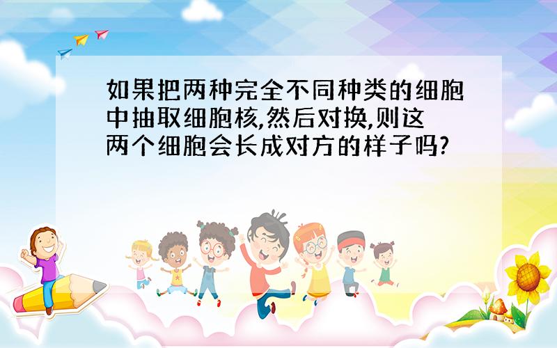 如果把两种完全不同种类的细胞中抽取细胞核,然后对换,则这两个细胞会长成对方的样子吗?