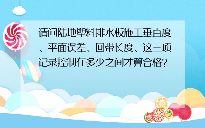 请问陆地塑料排水板施工垂直度、平面误差、回带长度、这三项记录控制在多少之间才算合格?