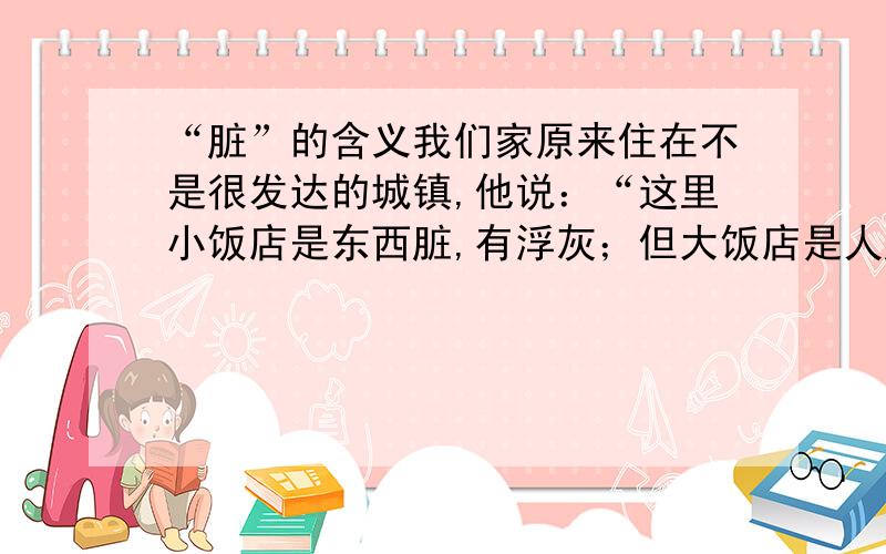 “脏”的含义我们家原来住在不是很发达的城镇,他说：“这里小饭店是东西脏,有浮灰；但大饭店是人脏.”我不明白这里第二个“脏