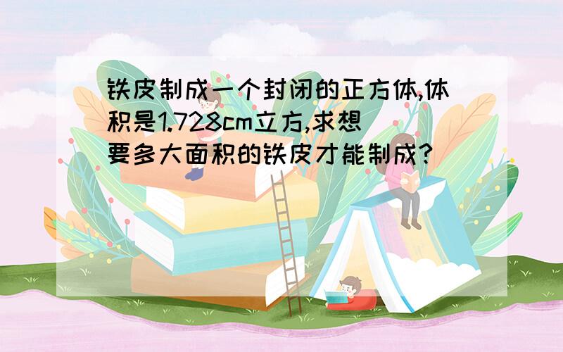 铁皮制成一个封闭的正方体,体积是1.728cm立方,求想要多大面积的铁皮才能制成?