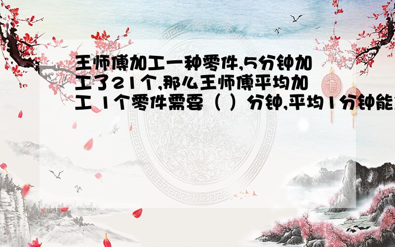 王师傅加工一种零件,5分钟加工了21个,那么王师傅平均加工 1个零件需要（ ）分钟,平均1分钟能加工零件（ ）个.