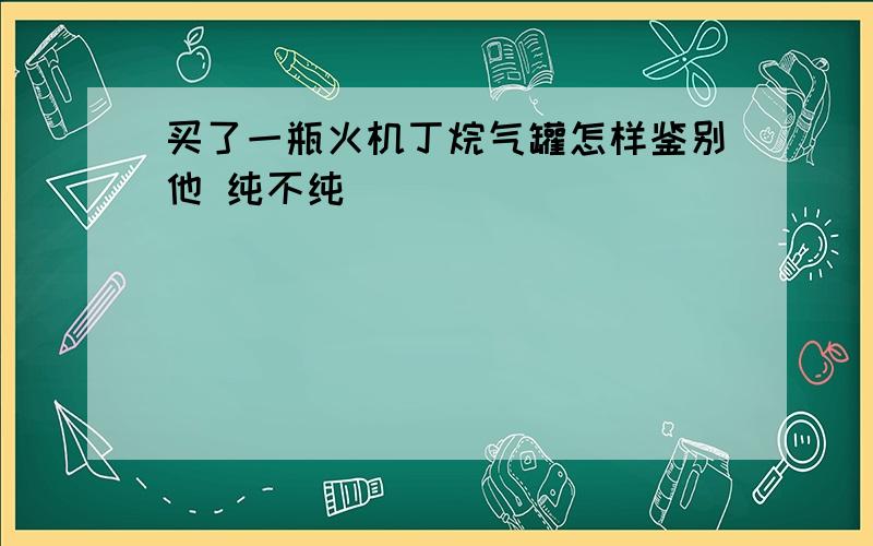 买了一瓶火机丁烷气罐怎样鉴别他 纯不纯