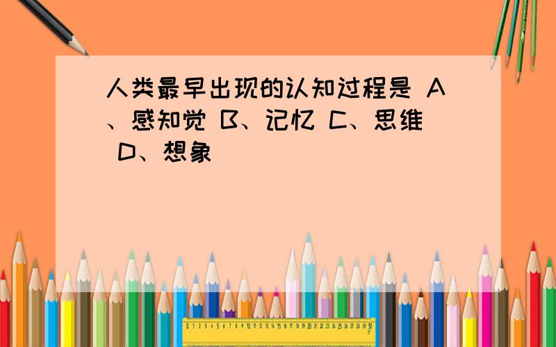 人类最早出现的认知过程是 A、感知觉 B、记忆 C、思维 D、想象