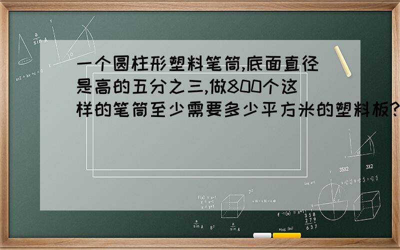 一个圆柱形塑料笔筒,底面直径是高的五分之三,做800个这样的笔筒至少需要多少平方米的塑料板?（接口处忽略不计,得数保留整