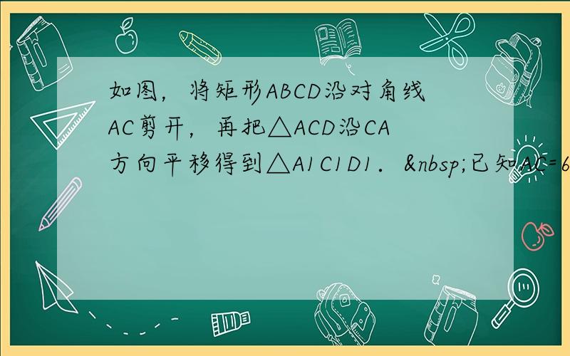 如图，将矩形ABCD沿对角线AC剪开，再把△ACD沿CA方向平移得到△A1C1D1． 已知AC=6，∠ACB=