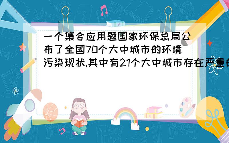 一个集合应用题国家环保总局公布了全国70个大中城市的环境污染现状,其中有21个大中城市存在严重的水污染问题,13个大中城