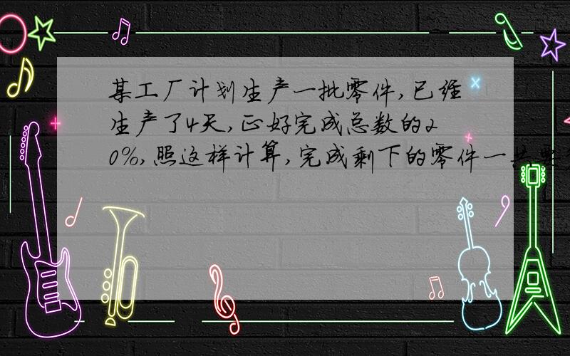 某工厂计划生产一批零件,已经生产了4天,正好完成总数的20％,照这样计算,完成剩下的零件一共要多少天?（你