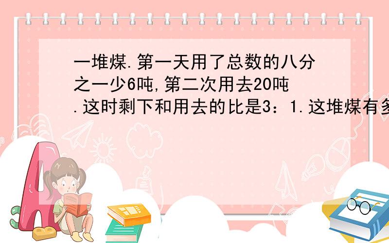 一堆煤.第一天用了总数的八分之一少6吨,第二次用去20吨.这时剩下和用去的比是3：1.这堆煤有多少吨?