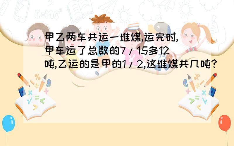 甲乙两车共运一堆煤,运完时,甲车运了总数的7/15多12吨,乙运的是甲的1/2,这堆煤共几吨?