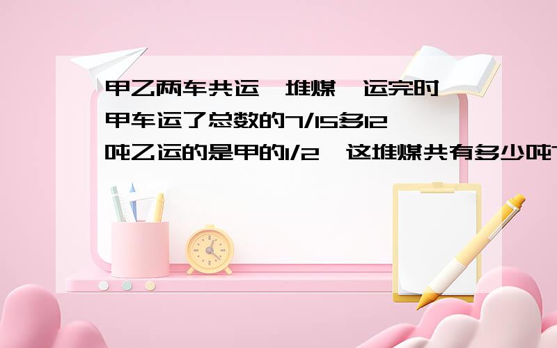 甲乙两车共运一堆煤,运完时,甲车运了总数的7/15多12吨乙运的是甲的1/2,这堆煤共有多少吨?