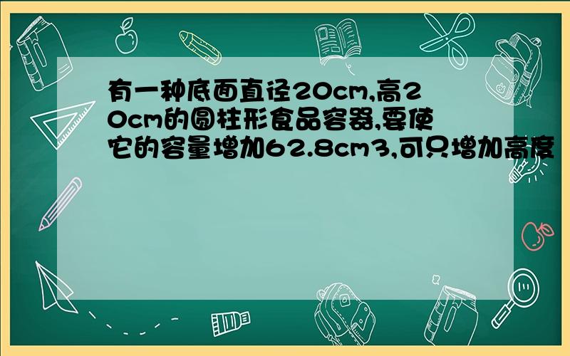 有一种底面直径20cm,高20cm的圆柱形食品容器,要使它的容量增加62.8cm3,可只增加高度（　　）cm,或把底面半