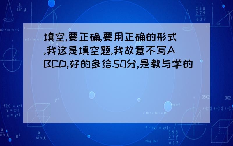 填空,要正确,要用正确的形式,我这是填空题,我故意不写ABCD,好的多给50分,是教与学的