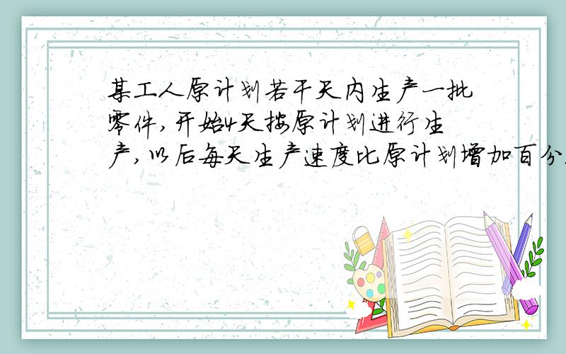 某工人原计划若干天内生产一批零件,开始4天按原计划进行生产,以后每天生产速度比原计划增加百分之25