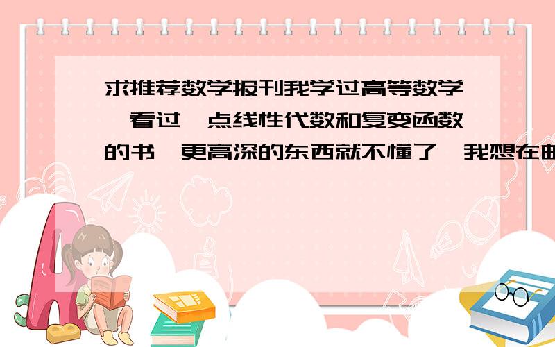 求推荐数学报刊我学过高等数学,看过一点线性代数和复变函数的书,更高深的东西就不懂了,我想在邮局订阅报刊,订阅目录里一堆的