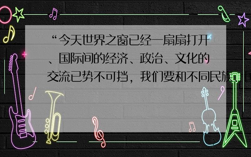 “今天世界之窗已经一扇扇打开、国际间的经济、政治、文化的交流已势不可挡，我们要和不同民族、国家人民平等相待，相互尊重，友