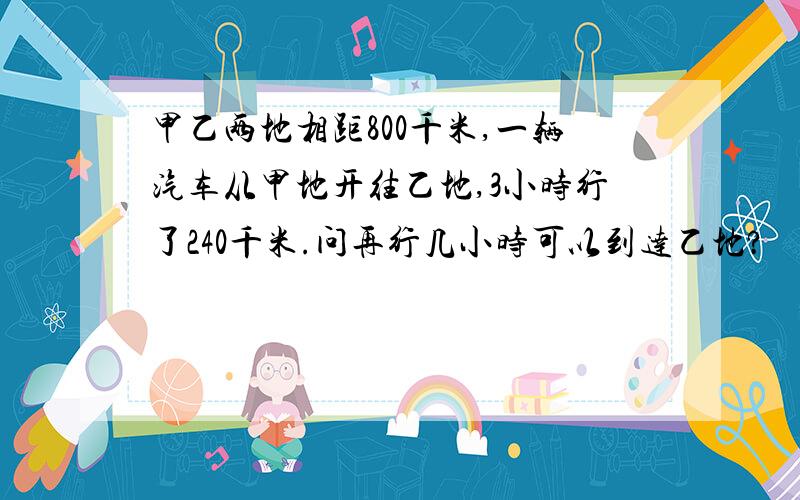 甲乙两地相距800千米,一辆汽车从甲地开往乙地,3小时行了240千米.问再行几小时可以到达乙地?