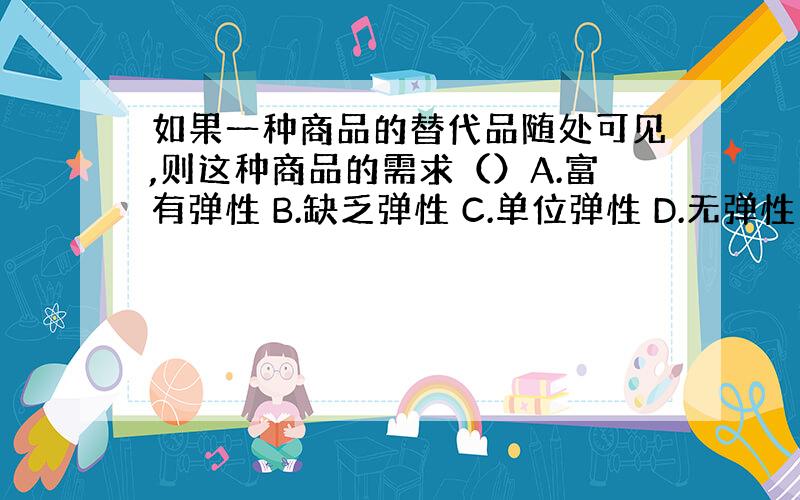 如果一种商品的替代品随处可见,则这种商品的需求（）A.富有弹性 B.缺乏弹性 C.单位弹性 D.无弹性