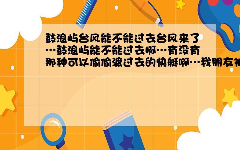 鼓浪屿台风能不能过去台风来了…鼓浪屿能不能过去啊…有没有那种可以偷偷渡过去的快艇啊…我朋友被困在鼓浪屿了…我想送东西过去