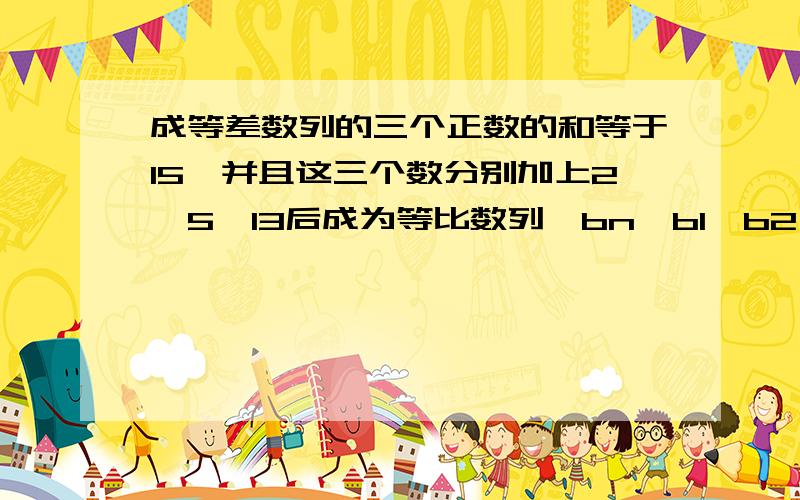 成等差数列的三个正数的和等于15,并且这三个数分别加上2,5,13后成为等比数列{bn}b1,b2,b3.