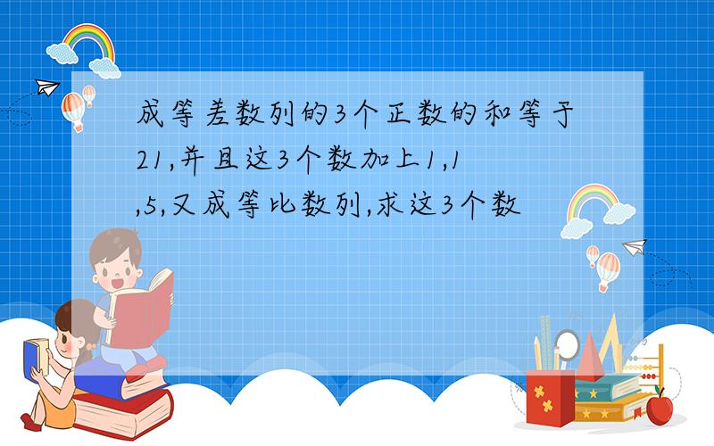 成等差数列的3个正数的和等于21,并且这3个数加上1,1,5,又成等比数列,求这3个数