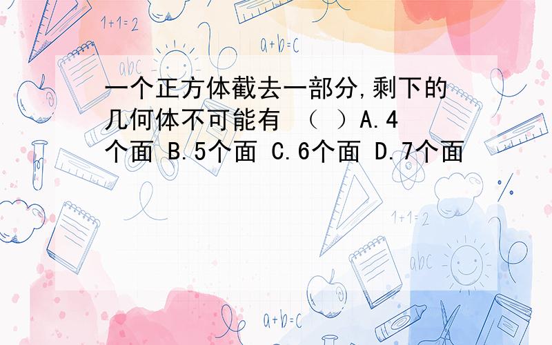 一个正方体截去一部分,剩下的几何体不可能有 （ ）A.4个面 B.5个面 C.6个面 D.7个面