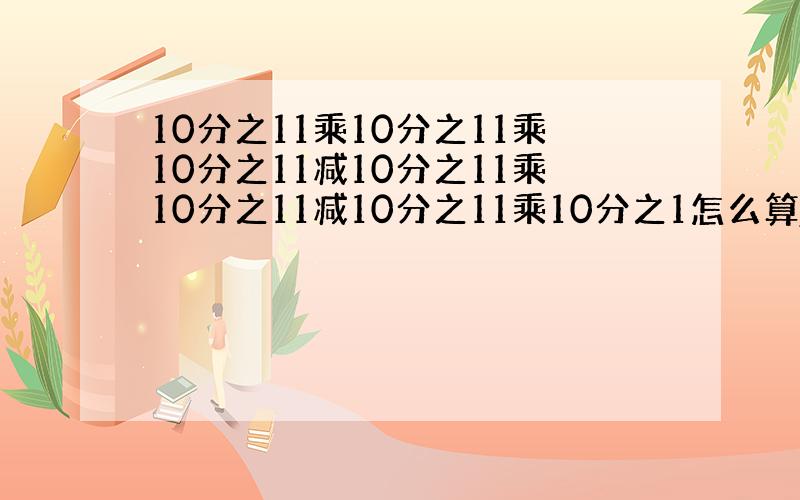 10分之11乘10分之11乘10分之11减10分之11乘10分之11减10分之11乘10分之1怎么算,（急.）