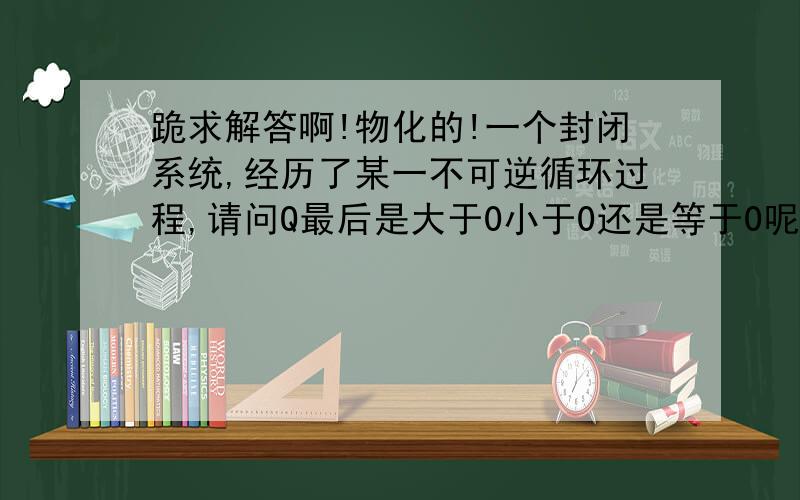 跪求解答啊!物化的!一个封闭系统,经历了某一不可逆循环过程,请问Q最后是大于0小于0还是等于0呢?