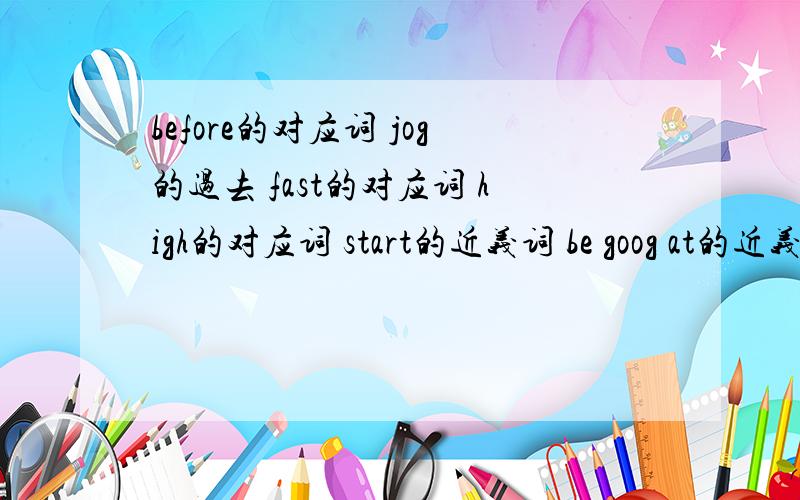 before的对应词 jog的过去 fast的对应词 high的对应词 start的近义词 be goog at的近义词