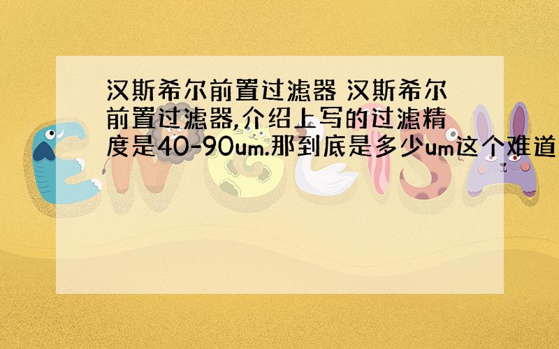 汉斯希尔前置过滤器 汉斯希尔前置过滤器,介绍上写的过滤精度是40-90um.那到底是多少um这个难道不是固定的么?大小是