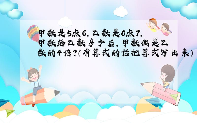 甲数是5点6,乙数是0点7,甲数给乙数多少后,甲数偶是乙数的4倍?（有算式的话把算式写出来） 7点之前就要回答!