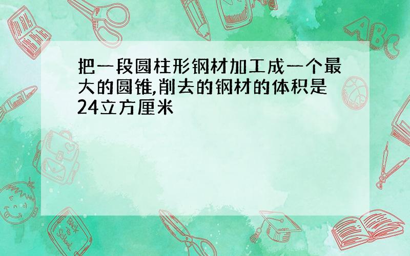 把一段圆柱形钢材加工成一个最大的圆锥,削去的钢材的体积是24立方厘米