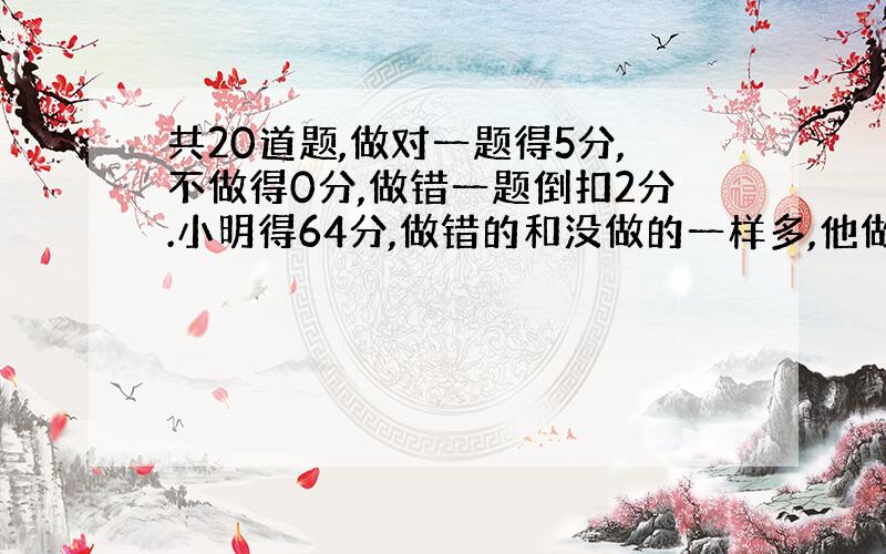 共20道题,做对一题得5分,不做得0分,做错一题倒扣2分.小明得64分,做错的和没做的一样多,他做对了几道题