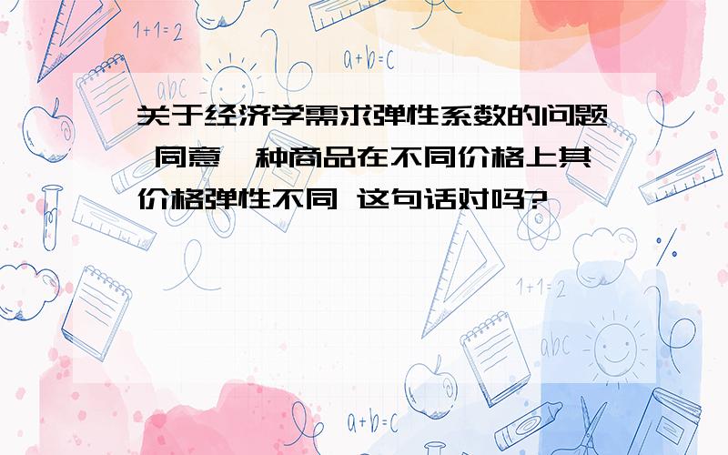 关于经济学需求弹性系数的问题 同意一种商品在不同价格上其价格弹性不同 这句话对吗?