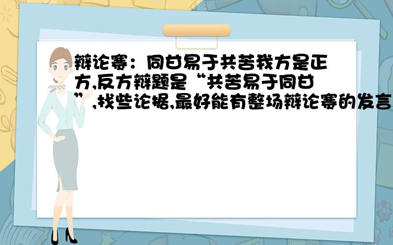 辩论赛：同甘易于共苦我方是正方,反方辩题是“共苦易于同甘”,找些论据,最好能有整场辩论赛的发言稿 .我邮箱是200910