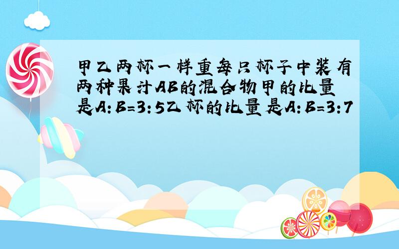 甲乙两杯一样重每只杯子中装有两种果汁AB的混合物甲的比量是A:B=3:5乙杯的比量是A:B=3:7