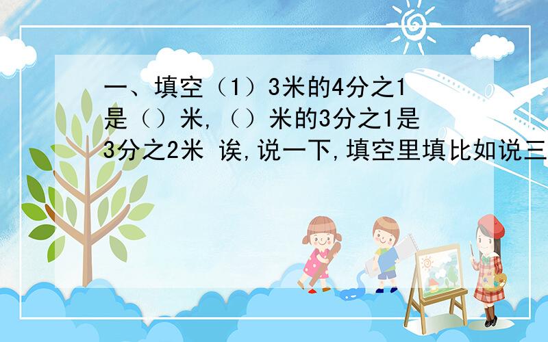 一、填空（1）3米的4分之1是（）米,（）米的3分之1是3分之2米 诶,说一下,填空里填比如说三分之一,就