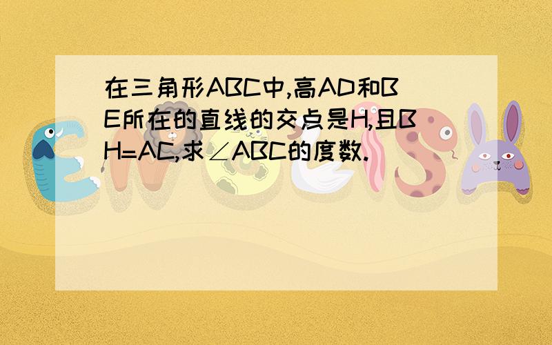 在三角形ABC中,高AD和BE所在的直线的交点是H,且BH=AC,求∠ABC的度数.