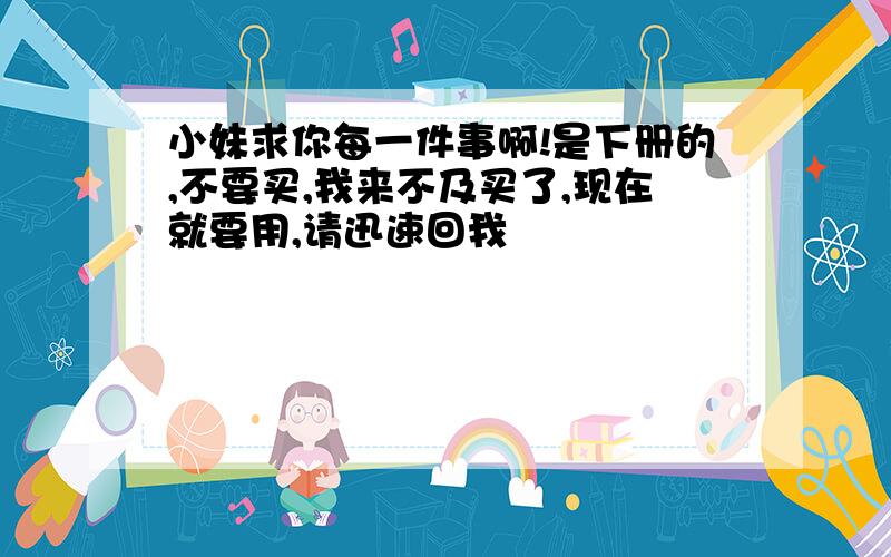 小妹求你每一件事啊!是下册的,不要买,我来不及买了,现在就要用,请迅速回我