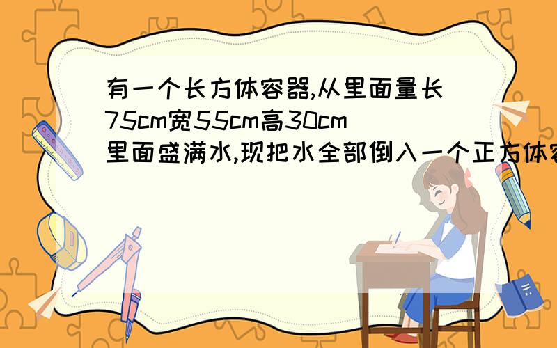 有一个长方体容器,从里面量长75cm宽55cm高30cm里面盛满水,现把水全部倒入一个正方体容器内.