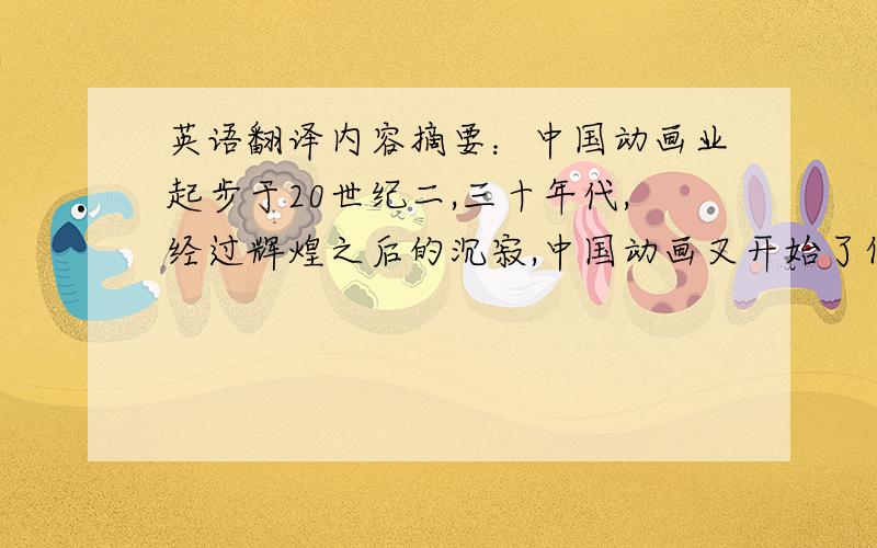 英语翻译内容摘要：中国动画业起步于20世纪二,三十年代,经过辉煌之后的沉寂,中国动画又开始了他的复兴,中国幅员辽阔,人口