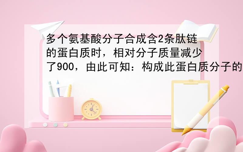 多个氨基酸分子合成含2条肽链的蛋白质时，相对分子质量减少了900，由此可知：构成此蛋白质分子的氨基酸数目和肽键数目分别是